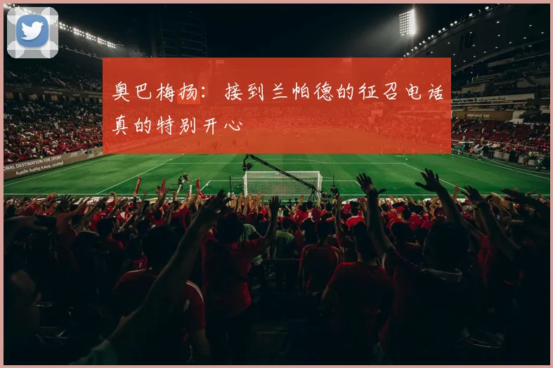 奥巴梅扬：接到兰帕德的征召电话真的特别开心