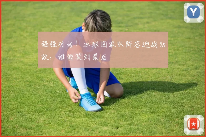 强强对话！冰球国家队阵容迎战劲敌，谁能笑到最后